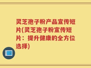灵芝孢子粉产品宣传短片(灵芝孢子粉宣传短片：提升健康的全方位选择)