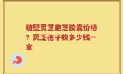 破壁灵芝孢芝胶囊价格？灵芝孢子粉多少钱一盒