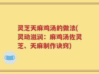灵芝天麻鸡汤的做法(灵动滋润：麻鸡汤佐灵芝、天麻制作诀窍)