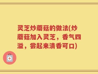 灵芝炒蘑菇的做法(炒蘑菇加入灵芝，香气四溢，尝起来清香可口)