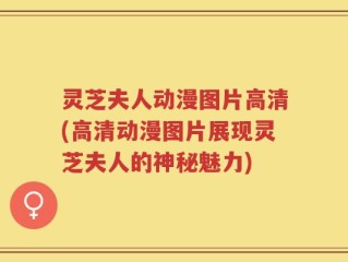 灵芝夫人动漫图片高清(高清动漫图片展现灵芝夫人的神秘魅力)