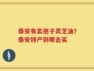 泰安有卖孢子灵芝油？泰安特产到哪去买