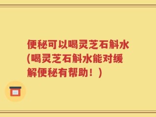 便秘可以喝灵芝石斛水(喝灵芝石斛水能对缓解便秘有帮助！)
