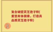 复合破壁灵芝孢子粉(重塑身体健康，打造高品质灵芝孢子粉)