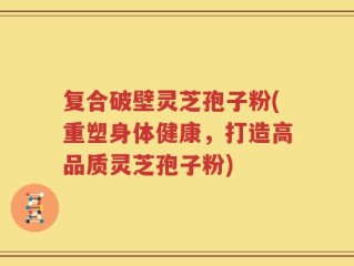 复合破壁灵芝孢子粉(重塑身体健康，打造高品质灵芝孢子粉)
