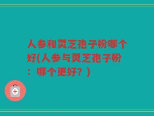 人参和灵芝孢子粉哪个好(人参与灵芝孢子粉：哪个更好？)