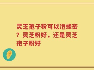 灵芝孢子粉可以泡蜂密？灵芝粉好，还是灵芝孢子粉好
