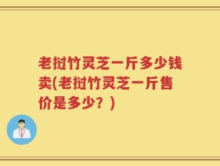 老挝竹灵芝一斤多少钱卖(老挝竹灵芝一斤售价是多少？)
