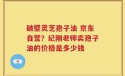 破壁灵芝孢子油 京东自营？纪刚老师卖孢子油的价格是多少钱