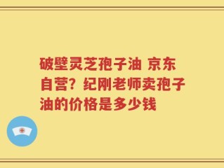 破壁灵芝孢子油 京东自营？纪刚老师卖孢子油的价格是多少钱