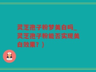 灵芝孢子粉梦美白吗_灵芝孢子粉能否实现美白效果？)