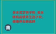 老余灵芝孢子粉_老余牌高品质灵芝孢子粉，健康养生新选择
