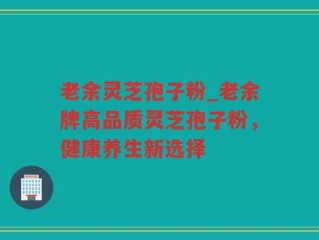 老余灵芝孢子粉_老余牌高品质灵芝孢子粉，健康养生新选择