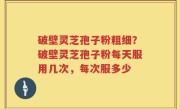 破壁灵芝孢子粉粗细？破壁灵芝孢子粉每天服用几次，每次服多少