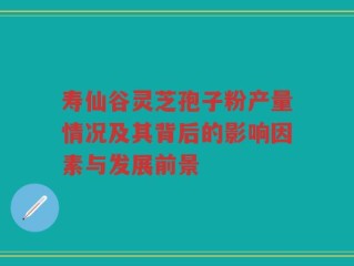 寿仙谷灵芝孢子粉产量情况及其背后的影响因素与发展前景