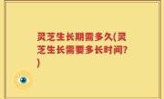 灵芝生长期需多久(灵芝生长需要多长时间？)