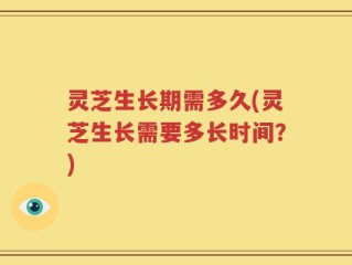 灵芝生长期需多久(灵芝生长需要多长时间？)