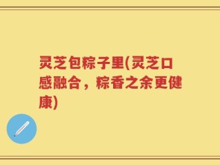 灵芝包粽子里(灵芝口感融合，粽香之余更健康)