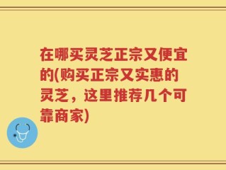 在哪买灵芝正宗又便宜的(购买正宗又实惠的灵芝，这里推荐几个可靠商家)