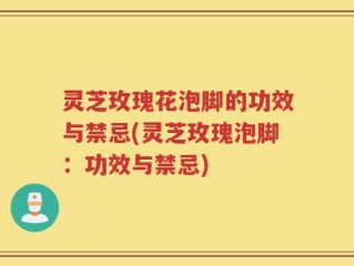 灵芝玫瑰花泡脚的功效与禁忌(灵芝玫瑰泡脚：功效与禁忌)