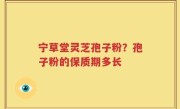 宁草堂灵芝孢子粉？孢子粉的保质期多长