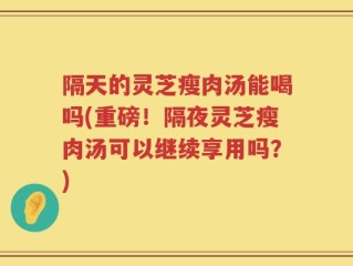 隔天的灵芝瘦肉汤能喝吗(重磅！隔夜灵芝瘦肉汤可以继续享用吗？)