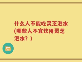 什么人不能吃灵芝泡水(哪些人不宜饮用灵芝泡水？)