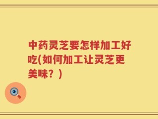 中药灵芝要怎样加工好吃(如何加工让灵芝更美味？)