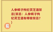 人参蝎子枸杞灵芝酒禁忌(禁忌：人参蝎子枸杞灵芝酒有哪些禁忌？)