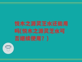悦木之源灵芝水还能用吗(悦木之源灵芝水可否继续使用？)