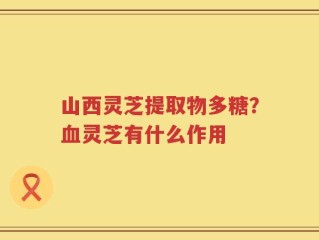 山西灵芝提取物多糖？血灵芝有什么作用