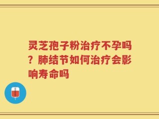 灵芝孢子粉治疗不孕吗？肺结节如何治疗会影响寿命吗