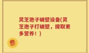 灵芝孢子破壁设备(灵芝孢子打破壁，提取更多营养！)