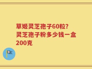 草姬灵芝孢子60粒？灵芝孢子粉多少钱一盒200克