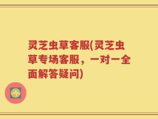 灵芝虫草客服(灵芝虫草专场客服，一对一全面解答疑问)