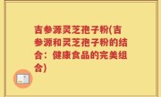 吉参源灵芝孢子粉(吉参源和灵芝孢子粉的结合：健康食品的完美组合)