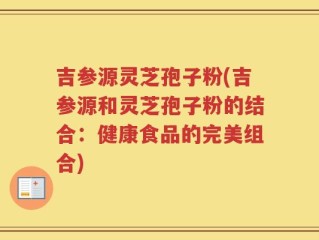 吉参源灵芝孢子粉(吉参源和灵芝孢子粉的结合：健康食品的完美组合)