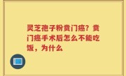 灵芝孢子粉贲门癌？贲门癌手术后怎么不能吃饭，为什么
