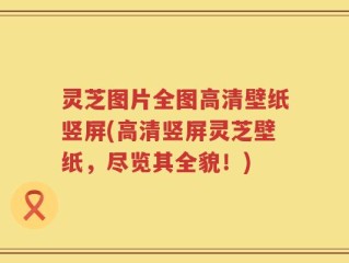 灵芝图片全图高清壁纸竖屏(高清竖屏灵芝壁纸，尽览其全貌！)