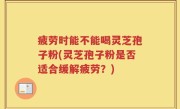 疲劳时能不能喝灵芝孢子粉(灵芝孢子粉是否适合缓解疲劳？)