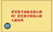灵芝孢子油能治冠心病吗？灵芝孢子粉冠心病人能吃吗
