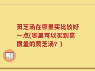 灵芝汤在哪里买比较好一点(哪里可以买到高质量的灵芝汤？)