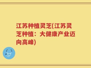 江苏种植灵芝(江苏灵芝种植：大健康产业迈向高峰)
