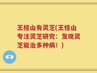 王桂山有灵芝(王桂山专注灵芝研究：发现灵芝能治多种病！)