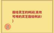 栽培灵芝的利润(高效可观的灵芝栽培利润！)