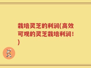 栽培灵芝的利润(高效可观的灵芝栽培利润！)