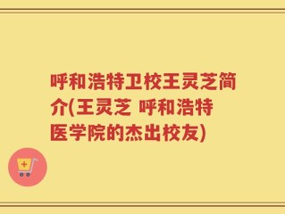 呼和浩特卫校王灵芝简介(王灵芝 呼和浩特医学院的杰出校友)