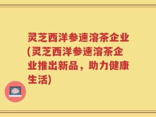 灵芝西洋参速溶茶企业(灵芝西洋参速溶茶企业推出新品，助力健康生活)
