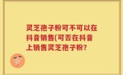 灵芝孢子粉可不可以在抖音销售(可否在抖音上销售灵芝孢子粉？
