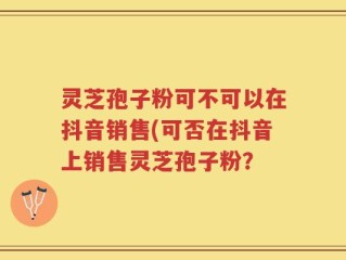 灵芝孢子粉可不可以在抖音销售(可否在抖音上销售灵芝孢子粉？